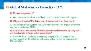 Global Misbehavior Detection FAQ
Q: Do we really need it?
A: Yes, because whether you like it or not, misbehavior will happen.
Q: Why can’t each OEM take care of misbehavior on their own?
A: In a cooperative system like V2V, misbehavior will impact everyone
not just a particular OEM.
Q: As an OEM, we handle far more sensitive information, so why can’t
we also handle linkage value generation?
A: Even if OEM 1 is doing everything alright, OEM 2 can set the
system such that its vehicles will never get revoked, as illustrated in
the last slide.
10
 