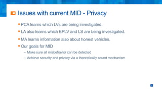 Issues with current MID - Privacy
16
§ PCA learns which LVs are being investigated.
§ LA also learns which EPLV and LS are being investigated.
§ MA learns information also about honest vehicles.
§ Our goals for MID
– Make sure all misbehavior can be detected
– Achieve security and privacy via a theoretically sound mechanism
 