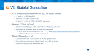 V3: Stateful Generation
§ V2 is a huge improvement over V1, e.g., for weekly batches
– 1st week: 3 vs. 41 SHA-256,
– 2nd week: 5 vs. (41+81) SHA-256,
– 3rd week: 7 vs. (41+81+121) SHA-256, and so on
§ However, V2 is a trade-off
– Maximum benefit only if batch size = life of vehicle, i.e., 30 years
– Generating all 30 years’ worth at once has drawbacks
§ Huge waste, as average lifespan is only 13 – 17 years (https://berla.co/average-us-vehicle-lifespan/)
§ Large storage and communication requirements
§ Stateful Generation in V3
– Last week’s linkage seed is stored at PCA in garbled form
– Has performance similar to V2 with batch size = life of vehicle
– Doesn’t have any of the drawbacks of V2
27
 