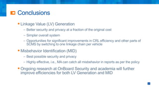 Conclusions
§ Linkage Value (LV) Generation
– Better security and privacy at a fraction of the original cost
– Simpler overall system
– Opportunities for significant improvements in CRL efficiency and other parts of
SCMS by switching to one linkage chain per vehicle
§ Misbehavior Identification (MID)
– Best possible security and privacy
– Highly effective, i.e., MA can catch all misbehavior in reports as per the policy
§ Ongoing research at OnBoard Security and academia will further
improve efficiencies for both LV Generation and MID
37
 