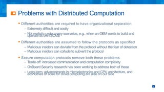 Problems with Distributed Computation
§ Different authorities are required to have organizational separation
– Extremely difficult and costly
– Not realistic under many scenarios, e.g., when an OEM wants to build and
operate its own SCMS
§ Different authorities are assumed to follow the protocols as specified
– Malicious insiders can deviate from the protocol without the fear of detection
– Malicious insiders can collude to subvert the protocol
§ Secure computation protocols remove both these problems
– Trade-off: increased communication and computation complexity
– OnBoard Security research has been working to address both of these
– Long-term, advancements in microelectronics and CPU architecture, and
economies of scale for cloud computing are also on our side
5
 
