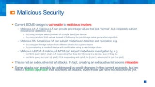 Malicious Security
9
§ Current SCMS design is vulnerable to malicious insiders
– Malicious LA: A malicious LA can provide pre-linkage values that look “normal”, but completely subvert
misbehavior detection, e.g.
§ by using multiple seeds (instead of a single seed) per device
§ by using random 9-bit values instead of following the pre-linkage value generation algorithm
– Malicious RA: A malicious RA can subvert misbehavior detection and revocation, e.g.
§ by using pre-linkage values from different chains for a given device
§ by provisioning a revoked device with certificates using a new linkage chain
– Malicious LA/PCA: A malicious LA/PCA can subvert misbehavior investigation by, e.g.
§ on MA’s query (plv1, plv2), LA responding that they don’t belong to a device, even if they do
§ on MA’s query lv (=plv1 ⊕ plv2) PCA responding with (plv3, lv ⊕ plv3), where plv3 ≠ (plv1 or plv2)
§ This is not an exhaustive list of attacks. In fact, creating an exhaustive list seems infeasible
§ Some attacks can possibly be addressed by small changes in the current protocols, but we
need a holistic approach that counters all attacks, even those we have not discovered yet.
 