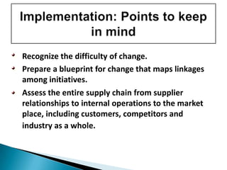 • Recognize the difficulty of change.
• Prepare a blueprint for change that maps linkages
among initiatives.
• Assess the entire supply chain from supplier
relationships to internal operations to the market
place, including customers, competitors and
industry as a whole.
 