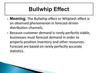  Meaning: The Bullwhip effect or Whiplash effect is
an observed phenomenon in forecast-driven
distribution channels.
 Because customer demand is rarely perfectly stable,
businesses must forecast demand in order to
properly position inventory and other resources.
Forecast are based on rarely perfectly accurate
statistics.
 