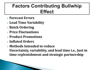  Forecast Errors
 Lead Time Variability
 Batch Ordering
 Price Fluctuations
 Product Promotions
 Inflated Orders
 Methods Intended to reduce
Uncertainty, variability, and lead time i.e., Just in
time replenishment and strategic partnership
 