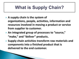  A supply chain is the system of
organizations, people, activities, information and
resources involved in moving a product or service
from supplier to customer.
 An integrated group of processes to “source,”
“make,” and “deliver” products.
 Supply chain activities transform raw materials and
components into a finished product that is
delivered to the end customer.
 