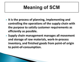  It is the process of planning, implementing and
controlling the operations of the supply chain with
the purpose to satisfy customer requirements as
efficiently as possible.
 Supply chain management manages all movement
and storage of raw materials, work-in-process
inventory, and finished goods from point-of origin
to point-of-consumption.
 