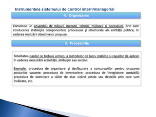 Instrumentele sistemului de control intern/managerial 
4. Organizarea 
Constituie un ansamblu de măsuri, metode, tehnici, mijloace şi operaţiuni, prin care 
conducerea stabileşte componentele procesuale şi structurale ale entităţii publice, în 
vederea realizării obiectivelor propuse. 
5. Procedurile 
Totalitatea paşilor ce trebuie urmaţi, a metodelor de lucru stabilite si regulilor de aplicat, 
în vederea executării activităţii, atribuţiei sau sarcinii. 
Exemple: procedura de organizare şi desfăşurare a concursurilor pentru ocuparea 
posturilor vacante; procedura de inventariere; procedura de înregistrare contabilă; 
procedura de exercitare a căilor de atac vizând actele sau deciziile prin care sunt 
încălcate, etc. 
 