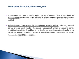 Standardele de control intern/managerial 
 Standardele de control intern reprezintă un ansamblu minimal de reguli de 
management care trebuie să fie aplicate în oricare entitate publică/întreprindere 
publică; 
 Reglementarea standardelor de management/control intern a urmărit, pe de o 
parte, crearea unui model de control managerial unitar şi coerent pentru 
entitățile/intreprinderile publice iar, pe de alta parte, utilizarea standardelor drept 
sistem de referință în raport cu care se evaluează calitatea sistemelor de control 
managerial ale entităților publice. 
 