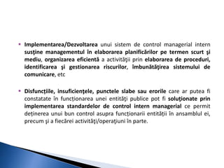  Implementarea/Dezvoltarea unui sistem de control managerial intern 
susţine managementul în elaborarea planificărilor pe termen scurt şi 
mediu, organizarea eficientă a activităţii prin elaborarea de proceduri, 
identificarea şi gestionarea riscurilor, îmbunătăţirea sistemului de 
comunicare, etc 
 Disfuncțiile, insuficienţele, punctele slabe sau erorile care ar putea fi 
constatate în funcționarea unei entităţi publice pot fi soluţionate prin 
implementarea standardelor de control intern managerial ce permit 
deținerea unui bun control asupra funcționarii entității în ansamblul ei, 
precum şi a fiecărei activităţi/operaţiuni în parte. 
 