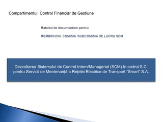 Compartimentul Control Financiar de Gestiune 
Dezvoltarea Sistemului de Control Intern/Managerial (SCM) în cadrul S.C. 
pentru Servicii de Mentenanță a Rețelei Electrice de Transport ”Smart” S.A. 
 