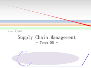 June 19, 2013

Supply Chain Management
- Team 05 -

1

 