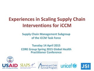 Experiences in Scaling Supply Chain
Interventions for iCCM
Supply Chain Management Subgroup
of the iCCM Task Force
Tuesday 14 April 2015
CORE Group Spring 2015 Global Health
Practitioner Conference
 
