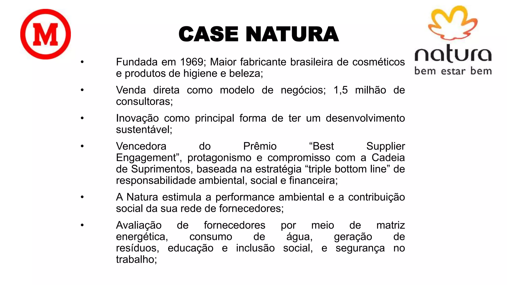 CASE NATURA
• Fundada em 1969; Maior fabricante brasileira de cosméticos
e produtos de higiene e beleza;
• Venda direta como modelo de negócios; 1,5 milhão de
consultoras;
• Inovação como principal forma de ter um desenvolvimento
sustentável;
• Vencedora do Prêmio “Best Supplier
Engagement”, protagonismo e compromisso com a Cadeia
de Suprimentos, baseada na estratégia “triple bottom line” de
responsabilidade ambiental, social e financeira;
• A Natura estimula a performance ambiental e a contribuição
social da sua rede de fornecedores;
• Avaliação de fornecedores por meio de matriz
energética, consumo de água, geração de
resíduos, educação e inclusão social, e segurança no
trabalho;
 