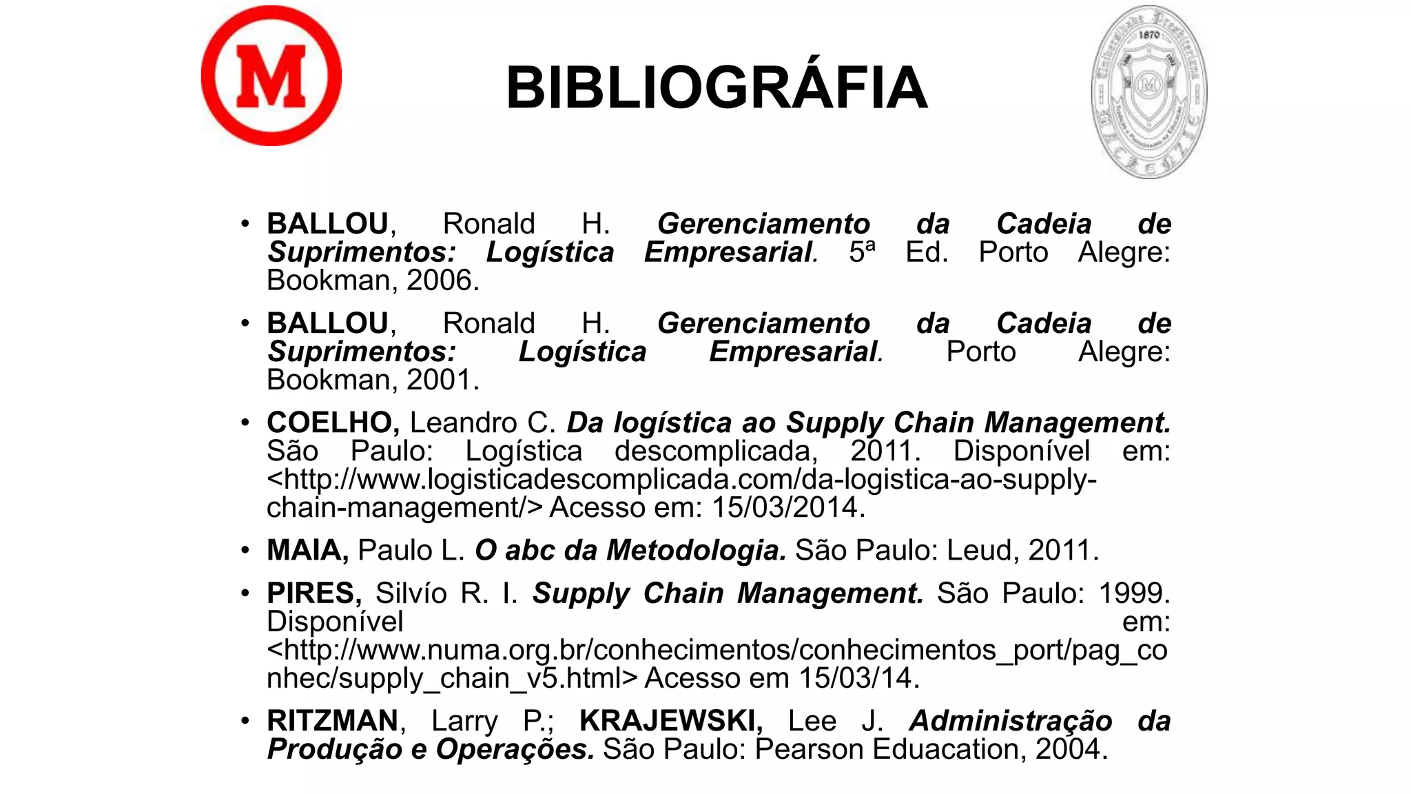 BIBLIOGRÁFIA
• BALLOU, Ronald H. Gerenciamento da Cadeia de
Suprimentos: Logística Empresarial. 5ª Ed. Porto Alegre:
Bookman, 2006.
• BALLOU, Ronald H. Gerenciamento da Cadeia de
Suprimentos: Logística Empresarial. Porto Alegre:
Bookman, 2001.
• COELHO, Leandro C. Da logística ao Supply Chain Management.
São Paulo: Logística descomplicada, 2011. Disponível em:
<http://www.logisticadescomplicada.com/da-logistica-ao-supply-
chain-management/> Acesso em: 15/03/2014.
• MAIA, Paulo L. O abc da Metodologia. São Paulo: Leud, 2011.
• PIRES, Silvío R. I. Supply Chain Management. São Paulo: 1999.
Disponível em:
<http://www.numa.org.br/conhecimentos/conhecimentos_port/pag_co
nhec/supply_chain_v5.html> Acesso em 15/03/14.
• RITZMAN, Larry P.; KRAJEWSKI, Lee J. Administração da
Produção e Operações. São Paulo: Pearson Eduacation, 2004.
 