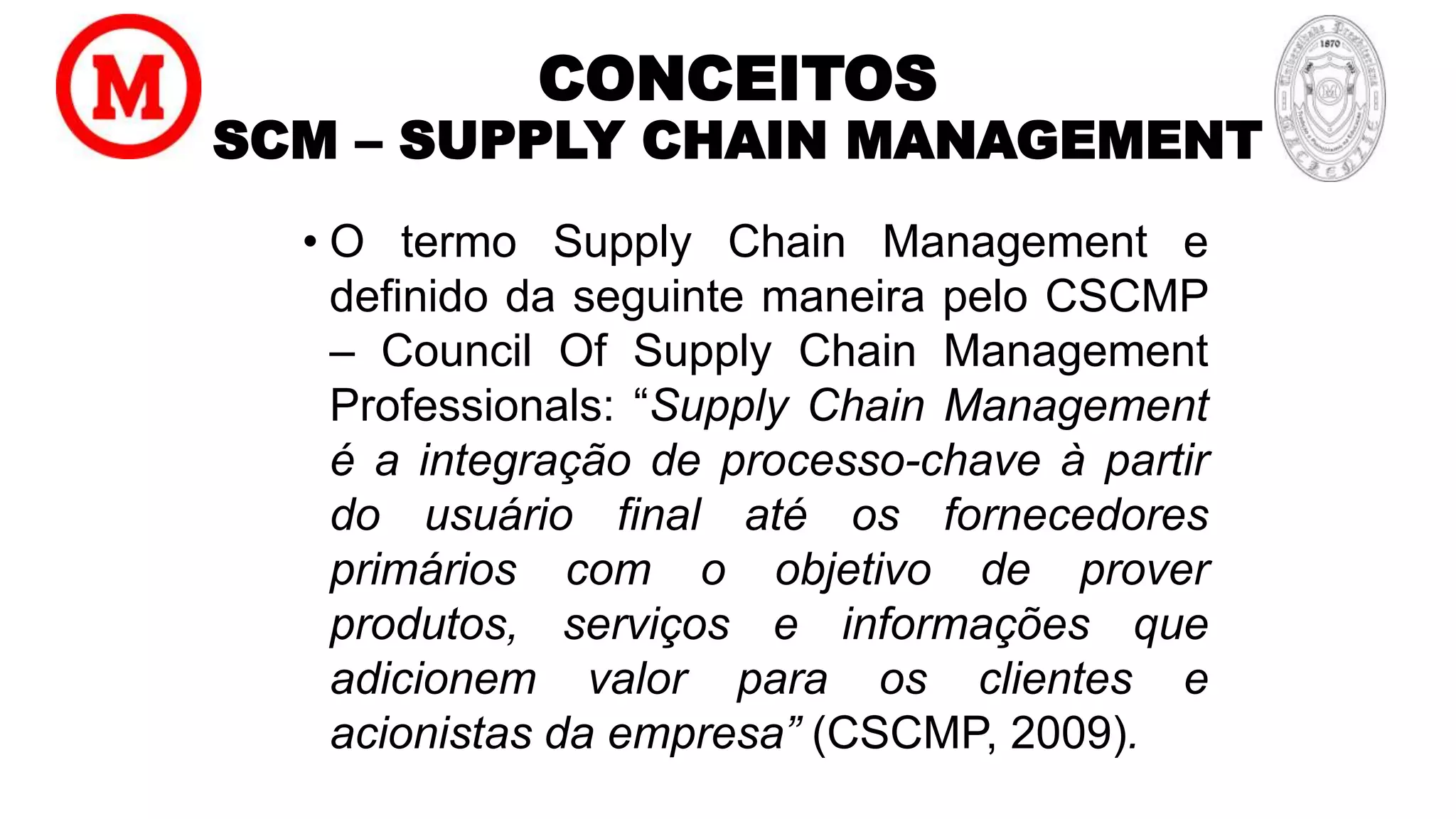 CONCEITOS
SCM – SUPPLY CHAIN MANAGEMENT
• O termo Supply Chain Management e
definido da seguinte maneira pelo CSCMP
– Council Of Supply Chain Management
Professionals: “Supply Chain Management
é a integração de processo-chave à partir
do usuário final até os fornecedores
primários com o objetivo de prover
produtos, serviços e informações que
adicionem valor para os clientes e
acionistas da empresa” (CSCMP, 2009).
 