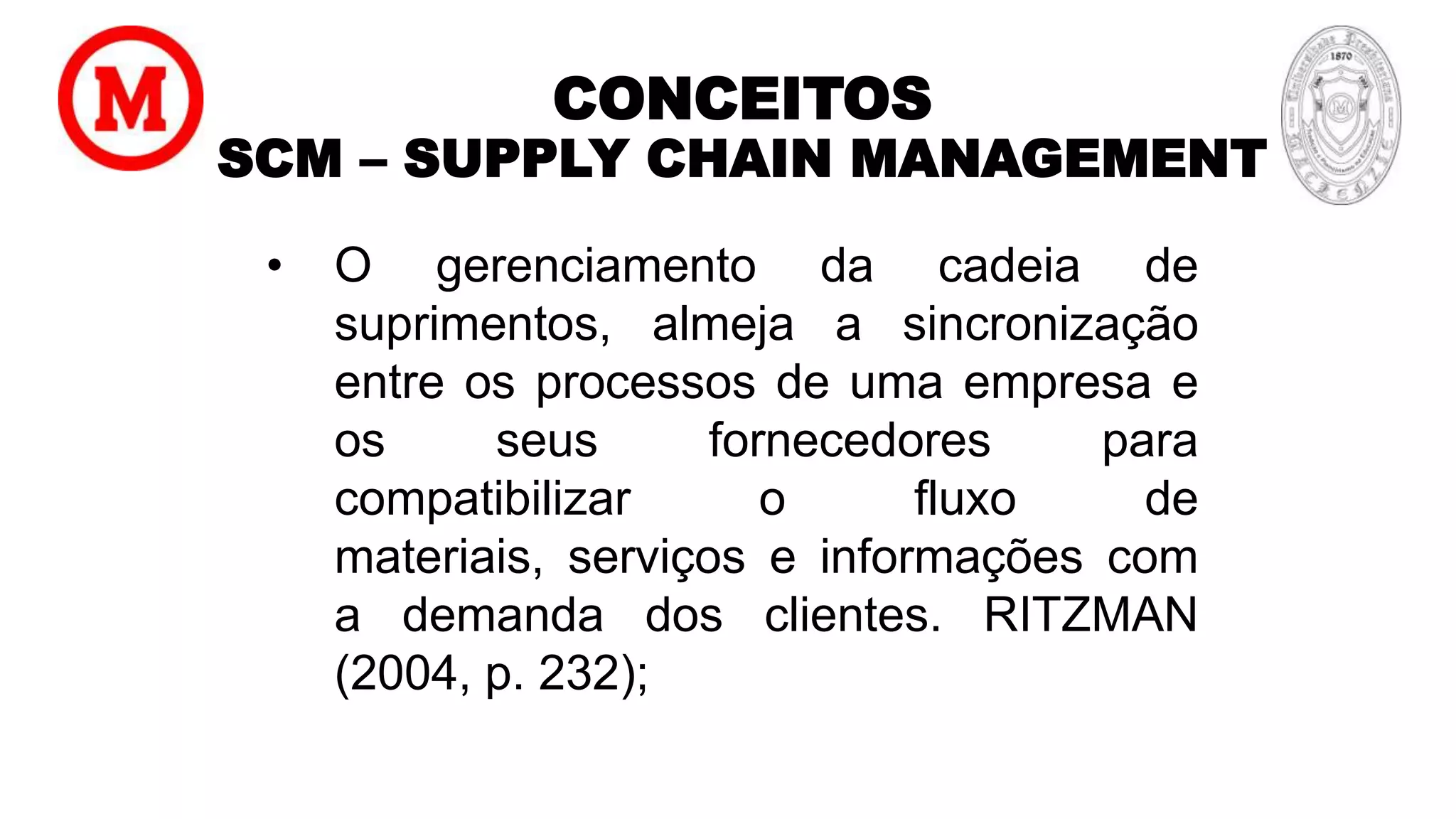 CONCEITOS
SCM – SUPPLY CHAIN MANAGEMENT
• O gerenciamento da cadeia de
suprimentos, almeja a sincronização
entre os processos de uma empresa e
os seus fornecedores para
compatibilizar o fluxo de
materiais, serviços e informações com
a demanda dos clientes. RITZMAN
(2004, p. 232);
 