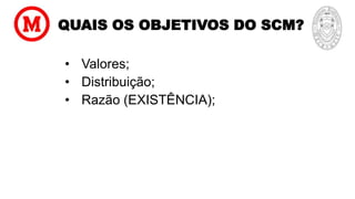 QUAIS OS OBJETIVOS DO SCM?
• Valores;
• Distribuição;
• Razão (EXISTÊNCIA);
 