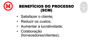 BENEFÍCIOS DO PROCESSO
(SCM)
• Satisfazer o cliente;
• Reduzir os custos;
• Aumentar a lucratividade;
• Colaboração
(fornecedores/clientes);
 