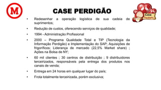 CASE PERDIGÃO
• Redesenhar a operação logística de sua cadeia de
suprimentos;
• Redução de custos, oferecendo serviços de qualidade;
• 1994 - Administração Profissional
• 2000 – Programa Qualidade Total e TIP (Tecnologia da
Informação Perdigão) e Implementação do SAP; Aquisições de
frigoríficos; Liderança de mercado (22,5% Market share) ;
Ações na Bolsa de NY;
• 60 mil clientes ; 30 centros de distribuição ; 9 distribuidores
terceirizados, responsáveis pela entrega dos produtos nos
canais de venda;
• Entrega em 24 horas em qualquer lugar do país;
• Frota totalmente terceirizada, porém exclusiva;
 