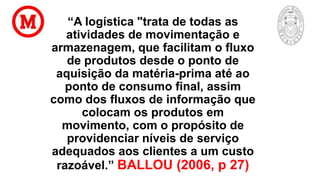 “A logística "trata de todas as
atividades de movimentação e
armazenagem, que facilitam o fluxo
de produtos desde o ponto de
aquisição da matéria-prima até ao
ponto de consumo final, assim
como dos fluxos de informação que
colocam os produtos em
movimento, com o propósito de
providenciar níveis de serviço
adequados aos clientes a um custo
razoável.” BALLOU (2006, p 27)
 