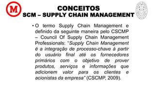 CONCEITOS
SCM – SUPPLY CHAIN MANAGEMENT
• O termo Supply Chain Management e
definido da seguinte maneira pelo CSCMP
– Council Of Supply Chain Management
Professionals: “Supply Chain Management
é a integração de processo-chave à partir
do usuário final até os fornecedores
primários com o objetivo de prover
produtos, serviços e informações que
adicionem valor para os clientes e
acionistas da empresa” (CSCMP, 2009).
 