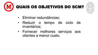 QUAIS OS OBJETIVOS DO SCM?
• Eliminar redundâncias;
• Reduzir o tempo de ciclo de
inventários;
• Fornecer melhores serviços aos
clientes a menor custo.
 