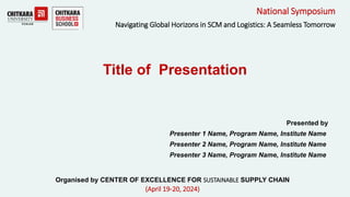 Presented by
Presenter 1 Name, Program Name, Institute Name
Presenter 2 Name, Program Name, Institute Name
Presenter 3 Name, Program Name, Institute Name
National Symposium
Navigating Global Horizons in SCM and Logistics: A Seamless Tomorrow
Title of Presentation
Organised by CENTER OF EXCELLENCE FOR SUSTAINABLE SUPPLY CHAIN
(April 19-20, 2024)
 