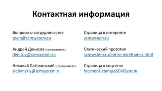 Контактная информация
Андрей Денисов (соучредитель)
denisov@scmsystem.ru
Николай Слёзкинский (соучредитель)
slezkinskiy@scmsystem.ru
Вопросы о сотрудничестве
team@scmsystem.ru
Статический прототип
scmsystem.ru/entire-wireframes.html
Страница в интернете
scmsystem.ru
Страница в соцсетях
facebook.com/goSCMSystem
 