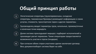Общий принцип работы
Логистические операторы (грузоперевозчики, складские
операторы, таможенные брокеры) размещают информацию о своих
услугах, стоимости, транспортном парке и другие параметры.
Грузовладелец вводит параметры груза, начальные, промежуточные
и конечные точки маршрута.
Далее система прокладывает маршрут, подбирает исполнителей и
производит расчет перевозки. Также операторам предоставляется
возможность участия в торгах (тендерах).
При согласии обеих сторон участники сделки заключают договор.
Весь документооборот система берет на себя.
 