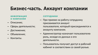 Бизнес-часть. Аккаунт компании
ИНФОРМАЦИЯ
О КОМПАНИИ
– Описание;
– Сферы деятельности;
– Достижения;
– Объявления;
– Контакты.
СОТРУДНИКИ
– При приеме на работу сотруднику
присваивается аккаунт
пользователя, который присоединяется к
аккаунту компании.
– Администратор назначает пользователю
роль, исходя из данных о его
деятельности.
– Пользователь получает доступ в рабочий
кабинет в соответствии со своей ролью.
 