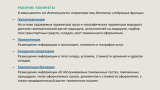 РАБОЧИЕ КАБИНЕТЫ
В зависимости от деятельности оператора ему доступны следующие функции:
– Грузовладельцам
На основе задаваемых параметров груза и географических параметров маршрута
доступен автоматический расчет маршрута, исполнителей на маршруте, подбор
типа транспортных средств, складов, мест таможенного оформления.
– Перевозчикам
Размещение информации о транспорте, стоимости и географии услуг.
– Складским операторам
Размещение информации о типе склада, условиях, стоимости хранения и адресов
складов.
– Таможенным брокерам
Размещение информации об обслуживаемых таможенных постах, таможенных
процедурах, типах оформляемых грузов, документов и стоимости оформления, а
также предварительный расчет таможенных пошлин.
 