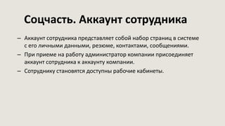 Соцчасть. Аккаунт сотрудника
– Аккаунт сотрудника представляет собой набор страниц в системе
с его личными данными, резюме, контактами, сообщениями.
– При приеме на работу администратор компании присоединяет
аккаунт сотрудника к аккаунту компании.
– Сотруднику становятся доступны рабочие кабинеты.
 