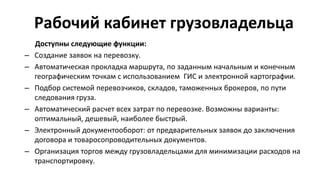 Рабочий кабинет грузовладельца
Доступны следующие функции:
– Создание заявок на перевозку.
– Автоматическая прокладка маршрута, по заданным начальным и конечным
географическим точкам с использованием ГИС и электронной картографии.
– Подбор системой перевозчиков, складов, таможенных брокеров, по пути
следования груза.
– Автоматический расчет всех затрат по перевозке. Возможны варианты:
оптимальный, дешевый, наиболее быстрый.
– Электронный документооборот: от предварительных заявок до заключения
договора и товаросопроводительных документов.
– Организация торгов между грузовладельцами для минимизации расходов на
транспортировку.
 