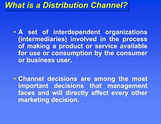 What is a Distribution Channel?
• A set of interdependent organizations
(intermediaries) involved in the process
of making a product or service available
for use or consumption by the consumer
or business user.
• Channel decisions are among the most
important decisions that management
faces and will directly affect every other
marketing decision.
 