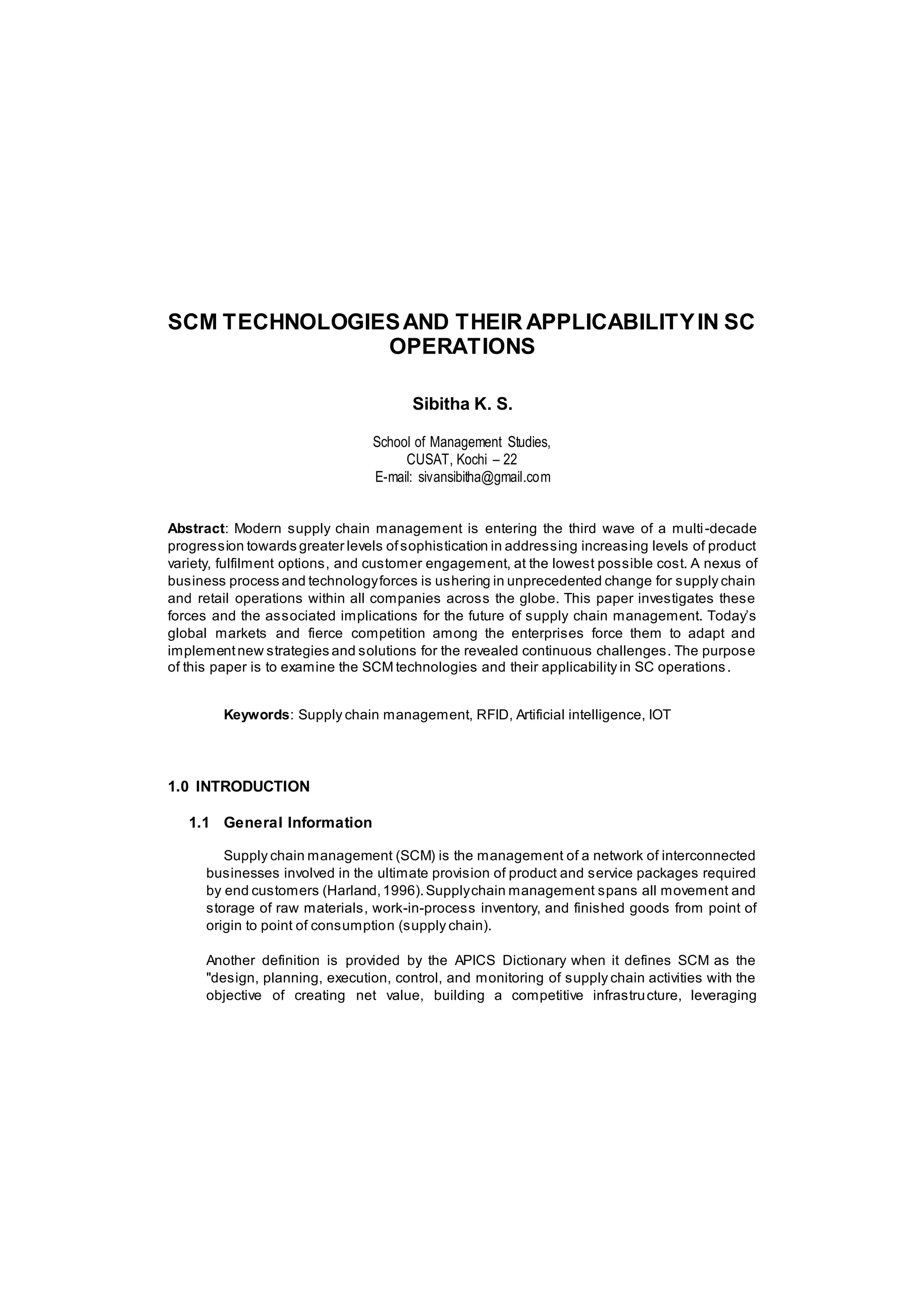 SCM TECHNOLOGIESAND THEIR APPLICABILITYIN SC
OPERATIONS
Sibitha K. S.
School of Management Studies,
CUSAT, Kochi – 22
E-mail: sivansibitha@gmail.com
Abstract: Modern supply chain management is entering the third wave of a multi-decade
progression towards greater levels ofsophistication in addressing increasing levels of product
variety, fulfilment options, and customer engagement, at the lowest possible cost. A nexus of
business process and technologyforces is ushering in unprecedented change for supply chain
and retail operations within all companies across the globe. This paper investigates these
forces and the associated implications for the future of supply chain management. Today’s
global markets and fierce competition among the enterprises force them to adapt and
implementnew strategies and solutions for the revealed continuous challenges. The purpose
of this paper is to examine the SCM technologies and their applicability in SC operations.
Keywords: Supply chain management, RFID, Artificial intelligence, IOT
1.0 INTRODUCTION
1.1 General Information
Supply chain management (SCM) is the management of a network of interconnected
businesses involved in the ultimate provision of product and service packages required
by end customers (Harland,1996).Supplychain management spans all movement and
storage of raw materials, work-in-process inventory, and finished goods from point of
origin to point of consumption (supply chain).
Another definition is provided by the APICS Dictionary when it defines SCM as the
"design, planning, execution, control, and monitoring of supply chain activities with the
objective of creating net value, building a competitive infrastructure, leveraging
 