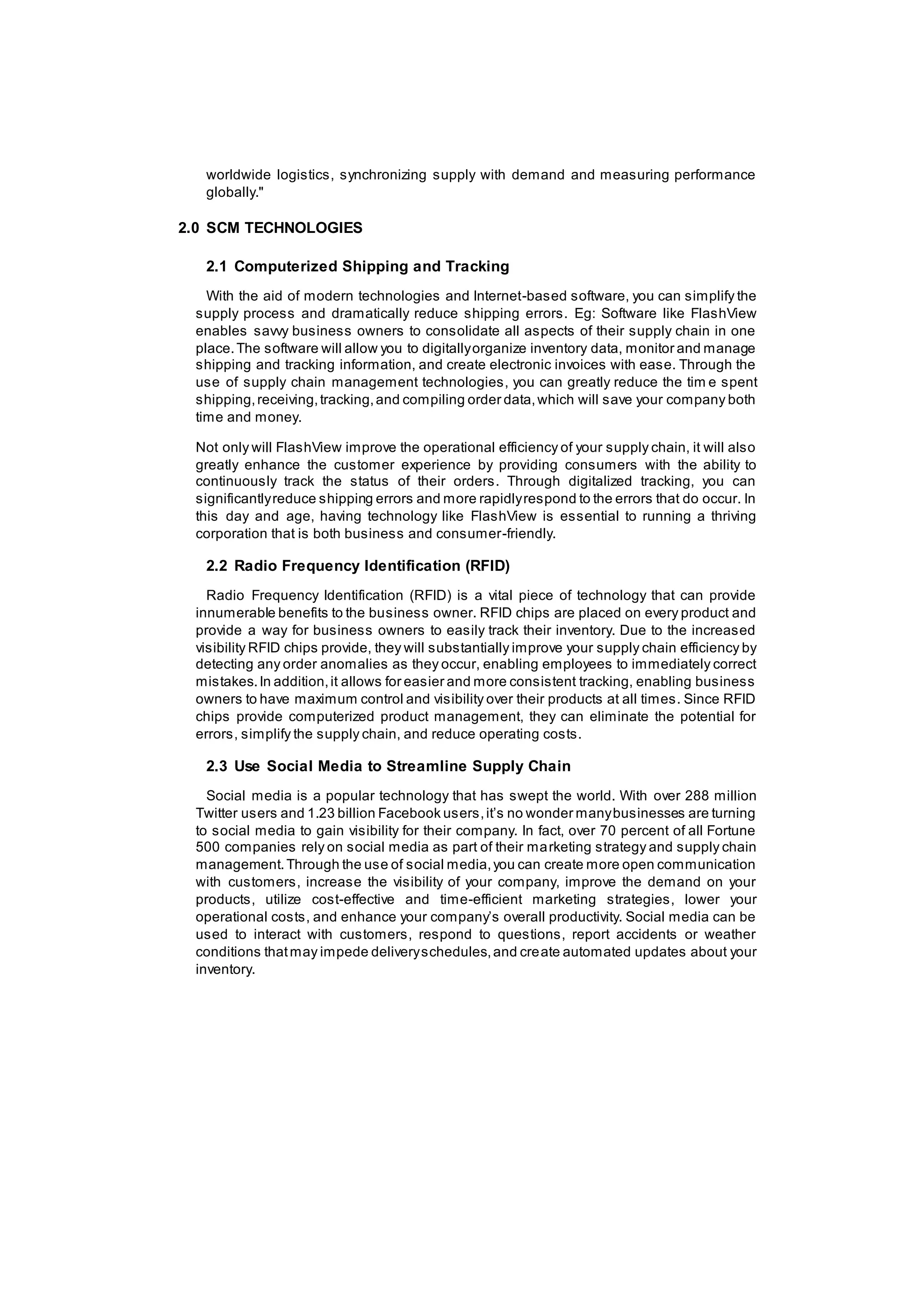 worldwide logistics, synchronizing supply with demand and measuring performance
globally."
2.0 SCM TECHNOLOGIES
2.1 Computerized Shipping and Tracking
With the aid of modern technologies and Internet-based software, you can simplify the
supply process and dramatically reduce shipping errors. Eg: Software like FlashView
enables savvy business owners to consolidate all aspects of their supply chain in one
place.The software will allow you to digitallyorganize inventory data, monitor and manage
shipping and tracking information, and create electronic invoices with ease. Through the
use of supply chain management technologies, you can greatly reduce the tim e spent
shipping,receiving,tracking,and compiling order data,which will save your company both
time and money.
Not only will FlashView improve the operational efficiency of your supply chain, it will also
greatly enhance the customer experience by providing consumers with the ability to
continuously track the status of their orders. Through digitalized tracking, you can
significantlyreduce shipping errors and more rapidlyrespond to the errors that do occur. In
this day and age, having technology like FlashView is essential to running a thriving
corporation that is both business and consumer-friendly.
2.2 Radio Frequency Identification (RFID)
Radio Frequency Identification (RFID) is a vital piece of technology that can provide
innumerable benefits to the business owner. RFID chips are placed on every product and
provide a way for business owners to easily track their inventory. Due to the increased
visibility RFID chips provide, they will substantially improve your supply chain efficiency by
detecting any order anomalies as they occur, enabling employees to immediately correct
mistakes.In addition,it allows for easier and more consistent tracking, enabling business
owners to have maximum control and visibility over their products at all times. Since RFID
chips provide computerized product management, they can eliminate the potential for
errors, simplify the supply chain, and reduce operating costs.
2.3 Use Social Media to Streamline Supply Chain
Social media is a popular technology that has swept the world. With over 288 million
Twitter users and 1.23 billion Facebook users,it’s no wonder manybusinesses are turning
to social media to gain visibility for their company. In fact, over 70 percent of all Fortune
500 companies rely on social media as part of their marketing strategy and supply chain
management.Through the use of social media,you can create more open communication
with customers, increase the visibility of your company, improve the demand on your
products, utilize cost-effective and time-efficient marketing strategies, lower your
operational costs, and enhance your company’s overall productivity. Social media can be
used to interact with customers, respond to questions, report accidents or weather
conditions thatmay impede deliveryschedules,and create automated updates about your
inventory.
 