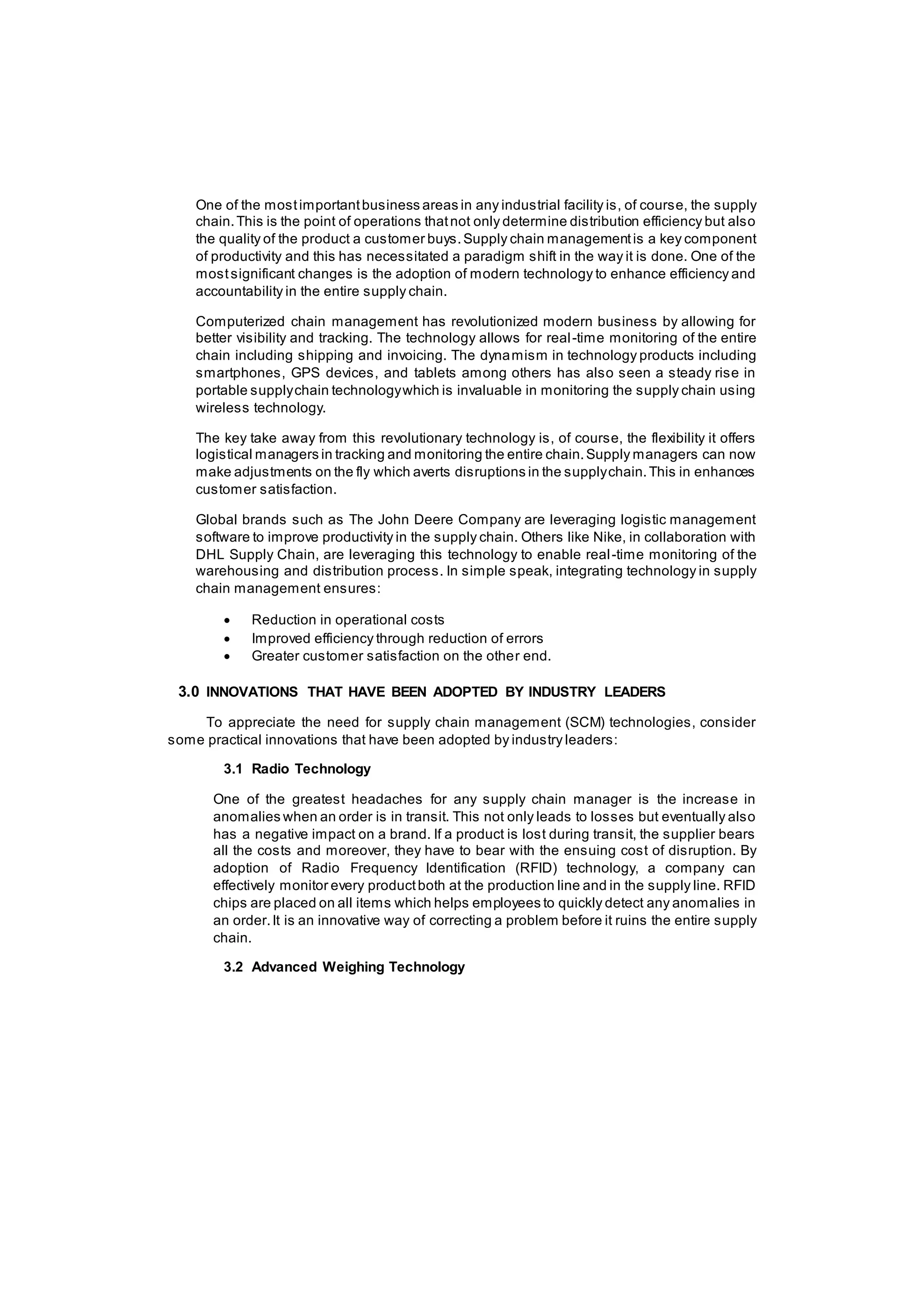 One of the mostimportantbusiness areas in any industrial facility is, of course, the supply
chain.This is the point of operations thatnot only determine distribution efficiency but also
the quality of the product a customer buys.Supply chain managementis a key component
of productivity and this has necessitated a paradigm shift in the way it is done. One of the
mostsignificant changes is the adoption of modern technology to enhance efficiency and
accountability in the entire supply chain.
Computerized chain management has revolutionized modern business by allowing for
better visibility and tracking. The technology allows for real-time monitoring of the entire
chain including shipping and invoicing. The dynamism in technology products including
smartphones, GPS devices, and tablets among others has also seen a steady rise in
portable supplychain technologywhich is invaluable in monitoring the supply chain using
wireless technology.
The key take away from this revolutionary technology is, of course, the flexibility it offers
logistical managers in tracking and monitoring the entire chain.Supply managers can now
make adjustments on the fly which averts disruptions in the supplychain.This in enhances
customer satisfaction.
Global brands such as The John Deere Company are leveraging logistic management
software to improve productivity in the supply chain. Others like Nike, in collaboration with
DHL Supply Chain, are leveraging this technology to enable real-time monitoring of the
warehousing and distribution process. In simple speak, integrating technology in supply
chain management ensures:
 Reduction in operational costs
 Improved efficiency through reduction of errors
 Greater customer satisfaction on the other end.
3.0 INNOVATIONS THAT HAVE BEEN ADOPTED BY INDUSTRY LEADERS
To appreciate the need for supply chain management (SCM) technologies, consider
some practical innovations that have been adopted by industry leaders:
3.1 Radio Technology
One of the greatest headaches for any supply chain manager is the increase in
anomalies when an order is in transit. This not only leads to losses but eventually also
has a negative impact on a brand. If a product is lost during transit, the supplier bears
all the costs and moreover, they have to bear with the ensuing cost of disruption. By
adoption of Radio Frequency Identification (RFID) technology, a company can
effectively monitor every productboth at the production line and in the supply line. RFID
chips are placed on all items which helps employees to quickly detect any anomalies in
an order.It is an innovative way of correcting a problem before it ruins the entire supply
chain.
3.2 Advanced Weighing Technology
 