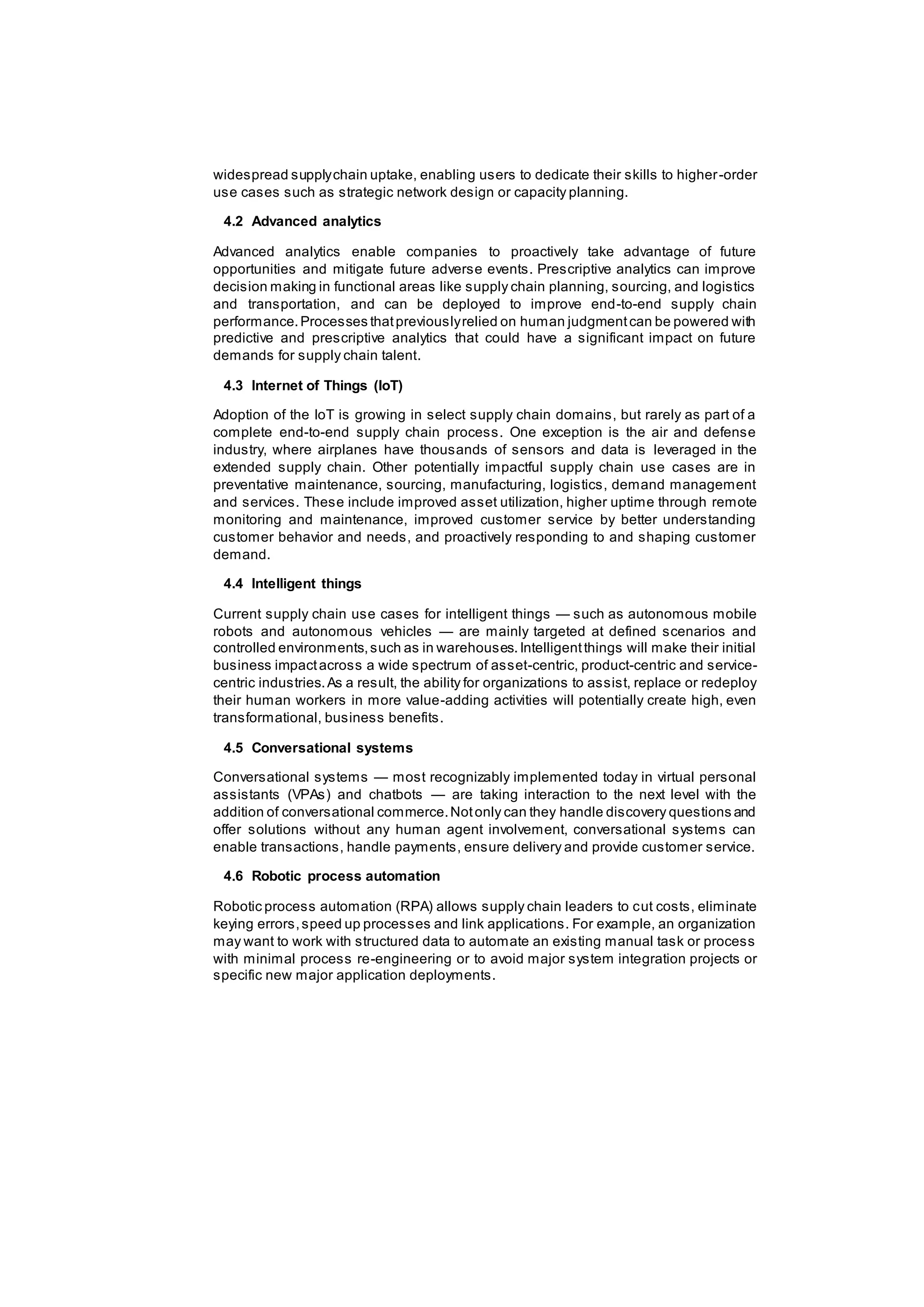 widespread supplychain uptake, enabling users to dedicate their skills to higher-order
use cases such as strategic network design or capacity planning.
4.2 Advanced analytics
Advanced analytics enable companies to proactively take advantage of future
opportunities and mitigate future adverse events. Prescriptive analytics can improve
decision making in functional areas like supply chain planning, sourcing, and logistics
and transportation, and can be deployed to improve end-to-end supply chain
performance.Processes thatpreviouslyrelied on human judgmentcan be powered with
predictive and prescriptive analytics that could have a significant impact on future
demands for supply chain talent.
4.3 Internet of Things (IoT)
Adoption of the IoT is growing in select supply chain domains, but rarely as part of a
complete end-to-end supply chain process. One exception is the air and defense
industry, where airplanes have thousands of sensors and data is leveraged in the
extended supply chain. Other potentially impactful supply chain use cases are in
preventative maintenance, sourcing, manufacturing, logistics, demand management
and services. These include improved asset utilization, higher uptime through remote
monitoring and maintenance, improved customer service by better understanding
customer behavior and needs, and proactively responding to and shaping customer
demand.
4.4 Intelligent things
Current supply chain use cases for intelligent things — such as autonomous mobile
robots and autonomous vehicles — are mainly targeted at defined scenarios and
controlled environments,such as in warehouses.Intelligentthings will make their initial
business impactacross a wide spectrum of asset-centric, product-centric and service-
centric industries.As a result, the ability for organizations to assist, replace or redeploy
their human workers in more value-adding activities will potentially create high, even
transformational, business benefits.
4.5 Conversational systems
Conversational systems — most recognizably implemented today in virtual personal
assistants (VPAs) and chatbots — are taking interaction to the next level with the
addition of conversational commerce.Notonly can they handle discovery questions and
offer solutions without any human agent involvement, conversational systems can
enable transactions, handle payments, ensure delivery and provide customer service.
4.6 Robotic process automation
Robotic process automation (RPA) allows supply chain leaders to cut costs, eliminate
keying errors,speed up processes and link applications. For example, an organization
may want to work with structured data to automate an existing manual task or process
with minimal process re-engineering or to avoid major system integration projects or
specific new major application deployments.
 
