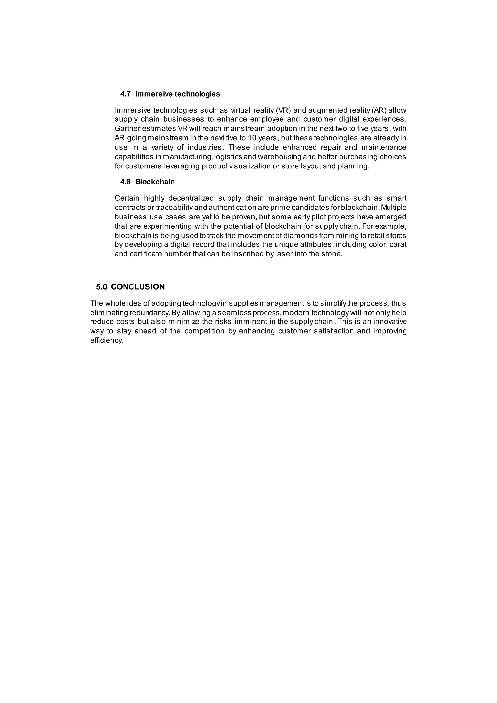 4.7 Immersive technologies
Immersive technologies such as virtual reality (VR) and augmented reality (AR) allow
supply chain businesses to enhance employee and customer digital experiences.
Gartner estimates VR will reach mainstream adoption in the next two to five years, with
AR going mainstream in the next five to 10 years, but these technologies are already in
use in a variety of industries. These include enhanced repair and maintenance
capabilities in manufacturing,logistics and warehousing and better purchasing choices
for customers leveraging product visualization or store layout and planning.
4.8 Blockchain
Certain highly decentralized supply chain management functions such as smart
contracts or traceability and authentication are prime candidates for blockchain.Multiple
business use cases are yet to be proven, but some early pilot projects have emerged
that are experimenting with the potential of blockchain for supply chain. For example,
blockchain is being used to track the movementof diamonds from mining to retail stores
by developing a digital record that includes the unique attributes, including color, carat
and certificate number that can be inscribed by laser into the stone.
5.0 CONCLUSION
The whole idea of adopting technologyin supplies managementis to simplifythe process, thus
eliminating redundancy.By allowing a seamless process,modern technology will not only help
reduce costs but also minimize the risks imminent in the supply chain. This is an innovative
way to stay ahead of the competition by enhancing customer satisfaction and improving
efficiency.
 