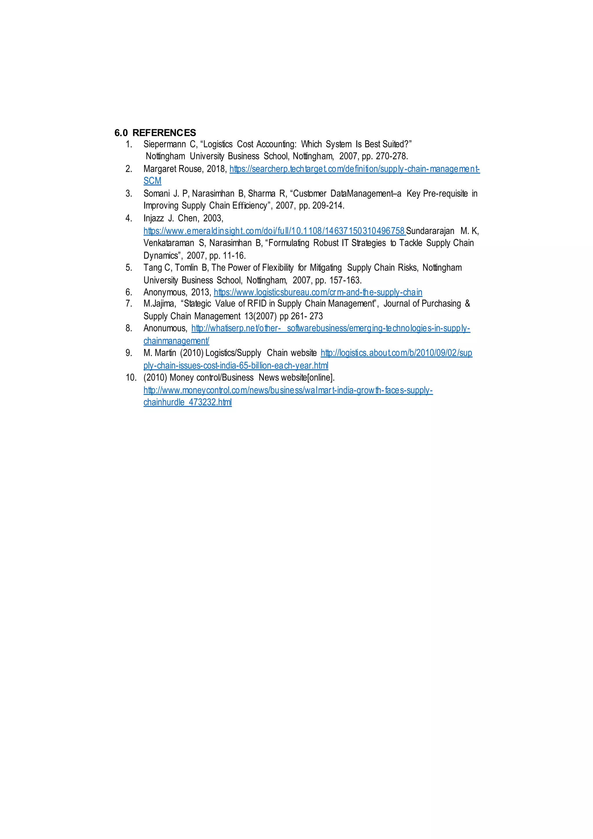6.0 REFERENCES
1. Siepermann C, “Logistics Cost Accounting: Which System Is Best Suited?”
Nottingham University Business School, Nottingham, 2007, pp. 270-278.
2. Margaret Rouse, 2018, https://searcherp.techtarget.com/definition/supply-chain-management-
SCM
3. Somani J. P, Narasimhan B, Sharma R, “Customer DataManagement–a Key Pre-requisite in
Improving Supply Chain Eﬃciency”, 2007, pp. 209-214.
4. Injazz J. Chen, 2003,
https://www.emeraldinsight.com/doi/full/10.1108/14637150310496758 Sundararajan M. K,
Venkataraman S, Narasimhan B, “Formulating Robust IT Strategies to Tackle Supply Chain
Dynamics”, 2007, pp. 11-16.
5. Tang C, Tomlin B, The Power of Flexibility for Mitigating Supply Chain Risks, Nottingham
University Business School, Nottingham, 2007, pp. 157-163.
6. Anonymous, 2013, https://www.logisticsbureau.com/crm-and-the-supply-chain
7. M.Jajima, “Stategic Value of RFID in Supply Chain Management”, Journal of Purchasing &
Supply Chain Management 13(2007) pp 261- 273
8. Anonumous, http://whatiserp.net/other- softwarebusiness/emerging-technologies-in-supply-
chainmanagement/
9. M. Martin (2010) Logistics/Supply Chain website http://logistics.about.com/b/2010/09/02/sup
ply-chain-issues-cost-india-65-billion-each-year.html
10. (2010) Money control/Business News website[online].
http://www.moneycontrol.com/news/business/walmart-india-growth-faces-supply-
chainhurdle_473232.html
 