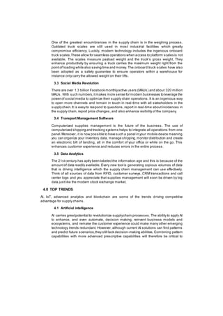 One of the greatest encumbrances in the supply chain is in the weighing process.
Outdated truck scales are still used in most industrial facilities which greatly
compromise efficiency. Luckily, modern technology includes the ingenious onboard
truck scales.These allow for seamless operations when access to platform scales is not
available. The scales measure payload weight and the truck’s gross weight. They
enhance productivity by ensuring a truck carries the maximum weight right from the
pointof loading while also saving time and money. The onboard truck scales have also
been adopted as a safety guarantee to ensure operators within a warehouse for
instance only carry the allowed weight on their lifts.
3.3 Social Media Revolution
There are over 1.3 billion Facebook monthlyactive users (MAUs) and about 320 million
MAUs. With such numbers,itmakes more sense for modern businesses to leverage the
power of social media to optimize their supply chain operations. It is an ingenious way
to open more channels and remain in touch in real-time with all stakeholders in the
supplychain.It is easy to respond to questions, report in real-time about incidences in
the supply chain, report price changes, and also enhance visibility of the company.
3.4 Transport Management Software
Computerized supplies management is the future of the business. The use of
computerized shipping and tracking systems helps to integrate all operations from one
panel.Moreover, it is now possible to have such a panel in your mobile device meaning
you can organize your inventory data, manage shipping,monitor distribution and create
an electronic bill of landing, all in the comfort of your office or while on the go. This
enhances customer experience and reduces errors in the entire process.
3.5 Data Analytics
The 21stcentury has aptly been labeled the information age and this is because of the
amountof data readily available. Every new tool is generating copious volumes of data
that is driving intelligence which the supply chain management can use effectively.
Think of all sources of data from RFID, customer surveys, CRM transactions and call
center logs and you appreciate that supplies management will soon be driven by big
data just like the modern stock exchange market.
4.0 TOP TRENDS
AI, IoT, advanced analytics and blockchain are some of the trends driving competitive
advantage for supply chains.
4.1 Artificial intelligence
AI carries greatpotential to revolutionize supplychain processes. The ability to apply AI
to enhance, and even automate, decision making, reinvent business models and
ecosystems, and remake the customer experience could make many other emerging
technology trends redundant. However, although current AI solutions can find patterns
and predict future scenarios,they still lack decision-making abilities. Combining pattern
capabilities with more advanced prescriptive capabilities will therefore be critical to
 