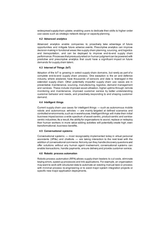 widespread supplychain uptake, enabling users to dedicate their skills to higher-order
use cases such as strategic network design or capacity planning.
4.2 Advanced analytics
Advanced analytics enable companies to proactively take advantage of future
opportunities and mitigate future adverse events. Prescriptive analytics can improve
decision making in functional areas like supply chain planning, sourcing, and logistics
and transportation, and can be deployed to improve end-to-end supply chain
performance.Processes thatpreviouslyrelied on human judgmentcan be powered with
predictive and prescriptive analytics that could have a significant impact on future
demands for supply chain talent.
4.3 Internet of Things (IoT)
Adoption of the IoT is growing in select supply chain domains, but rarely as part of a
complete end-to-end supply chain process. One exception is the air and defense
industry, where airplanes have thousands of sensors and data is leveraged in the
extended supply chain. Other potentially impactful supply chain use cases are in
preventative maintenance, sourcing, manufacturing, logistics, demand management
and services. These include improved asset utilization, higher uptime through remote
monitoring and maintenance, improved customer service by better understanding
customer behavior and needs, and proactively responding to and shaping customer
demand.
4.4 Intelligent things
Current supply chain use cases for intelligent things — such as autonomous mobile
robots and autonomous vehicles — are mainly targeted at defined scenarios and
controlled environments,such as in warehouses.Intelligentthings will make their initial
business impactacross a wide spectrum of asset-centric, product-centric and service-
centric industries.As a result, the ability for organizations to assist, replace or redeploy
their human workers in more value-adding activities will potentially create high, even
transformational, business benefits.
4.5 Conversational systems
Conversational systems — most recognizably implemented today in virtual personal
assistants (VPAs) and chatbots — are taking interaction to the next level with the
addition of conversational commerce.Notonly can they handle discovery questions and
offer solutions without any human agent involvement, conversational systems can
enable transactions, handle payments, ensure delivery and provide customer service.
4.6 Robotic process automation
Robotic process automation (RPA) allows supply chain leaders to cut costs, eliminate
keying errors,speed up processes and link applications. For example, an organization
may want to work with structured data to automate an existing manual task or process
with minimal process re-engineering or to avoid major system integration projects or
specific new major application deployments.
 