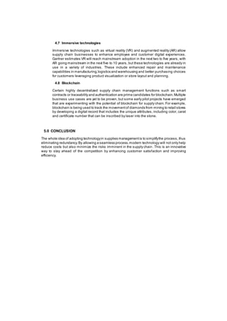 4.7 Immersive technologies
Immersive technologies such as virtual reality (VR) and augmented reality (AR) allow
supply chain businesses to enhance employee and customer digital experiences.
Gartner estimates VR will reach mainstream adoption in the next two to five years, with
AR going mainstream in the next five to 10 years, but these technologies are already in
use in a variety of industries. These include enhanced repair and maintenance
capabilities in manufacturing,logistics and warehousing and better purchasing choices
for customers leveraging product visualization or store layout and planning.
4.8 Blockchain
Certain highly decentralized supply chain management functions such as smart
contracts or traceability and authentication are prime candidates for blockchain.Multiple
business use cases are yet to be proven, but some early pilot projects have emerged
that are experimenting with the potential of blockchain for supply chain. For example,
blockchain is being used to track the movementof diamonds from mining to retail stores
by developing a digital record that includes the unique attributes, including color, carat
and certificate number that can be inscribed by laser into the stone.
5.0 CONCLUSION
The whole idea of adopting technologyin supplies managementis to simplifythe process, thus
eliminating redundancy.By allowing a seamless process,modern technology will not only help
reduce costs but also minimize the risks imminent in the supply chain. This is an innovative
way to stay ahead of the competition by enhancing customer satisfaction and improving
efficiency.
 