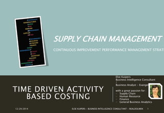 TIME DRIVEN ACTIVITY
BASED COSTING
Else Kuipers
Business Intelligence Consultant
/
Business Analyst - Evangelist
with a great passion for :
- Supply Chain
- Human Resource
- Finance
- General Business Analytics
12/29/2014 ELSE KUIPERS - BUSINESS INTELLIGENCE CONSULTANT 1
SUPPLY CHAIN MANAGEMENT :
CONTINUOUS IMPROVEMENT PERFORMANCE MANAGEMENT STRATE
 
