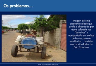Os problemas…


                                                     Imagem de uma
                                                   pequena cidade que
                                                 ainda é abastecida por
                                                    água coletada nos
                                                       “barreiros” e
                                                transportada em lombos
                                                    de burros para as
                                                  residências… também
                                                   nas proximidades do
                                                      São Francisco




                PROF. PAULO ROBERTO BERTAGLIA
 