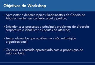 Objetivos do Workshop

• Apresentar
           e debater tópicos fundamentais da Cadeia de
 Abastecimento num contexto atual e prático;

• Entenderseus processos e principais problemas do dia-a-dia
 corporativo e identificar os pontos de atenção;

• Trazer
       elementos que auxiliem na visão estratégica
 organizacional;

• Conectaro conteúdo apresentado com a proposição de
 valor da GXS.
 