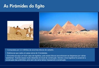 As Pirâmides do Egito




 • Compostas por 2,3 milhões de enormes blocos de calcário.
 • Estima-se que cada um pesa cerca de 3 toneladas.
 • Encontra-se aqui um bom caso de logística, pois esses blocos encontravam-se dispersos por várias
 “pedreiras”, ficando essas muito distantes do local de construção. Devido a boa logística foi possível a
 construção das pirâmides, pois sem ela seria talvez impossível a construção.
 
