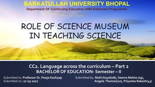 CC2. Language across the curriculum – Part 2
BACHELOR OF EDUCATION- Semester – II
Submitted to: Professor Dr. Pooja Kashyap Submitted by: Nishi Goyal(08), Seema Mehta (09),
Submitted on: 27-03-2017 Angela Thomas(10), Priyanka Rakesh(43)
BARKATULLAH UNIVERSITY BHOPAL
Department OF Continuing Education AND Extension Programme
ROLE OF SCIENCE MUSEUM
IN TEACHING SCIENCE
 