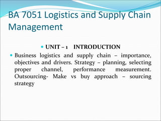 BA 7051 Logistics and Supply Chain
Management
 UNIT – 1 INTRODUCTION
 Business logistics and supply chain – importance,
objectives and drivers. Strategy – planning, selecting
proper channel, performance measurement.
Outsourcing- Make vs buy approach – sourcing
strategy
 